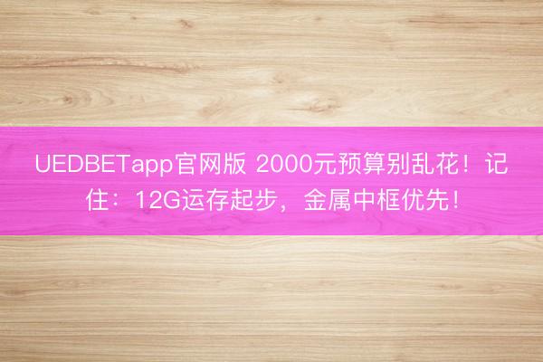 UEDBETapp官网版 2000元预算别乱花！记住：12G运存起步，金属中框优先！