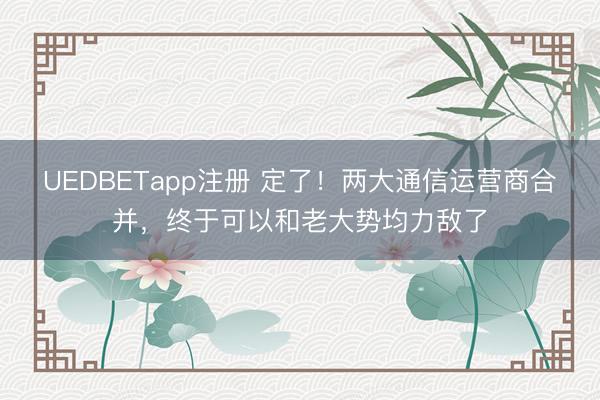 UEDBETapp注册 定了！两大通信运营商合并，终于可以和老大势均力敌了