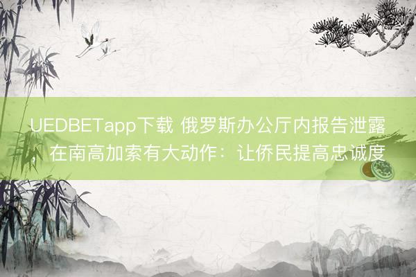 UEDBETapp下载 俄罗斯办公厅内报告泄露，在南高加索有大动作：让侨民提高忠诚度