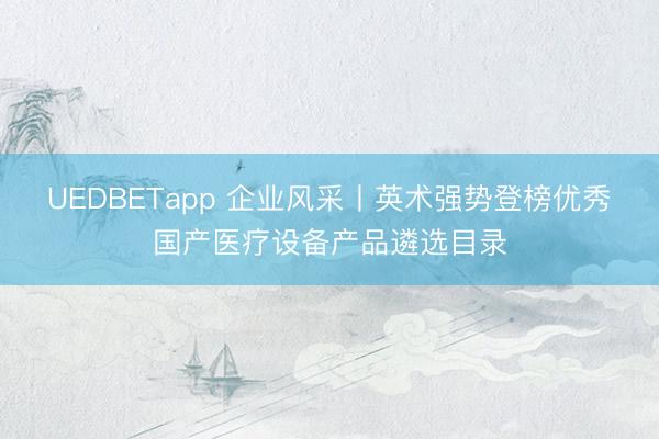 UEDBETapp 企业风采丨英术强势登榜优秀国产医疗设备产品遴选目录