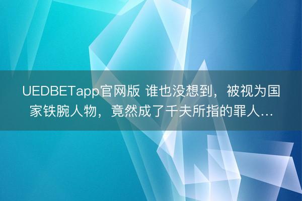 UEDBETapp官网版 谁也没想到，被视为国家铁腕人物，竟然成了千夫所指的罪人…