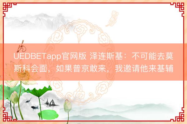 UEDBETapp官网版 泽连斯基：不可能去莫斯科会面，如果普京敢来，我邀请他来基辅