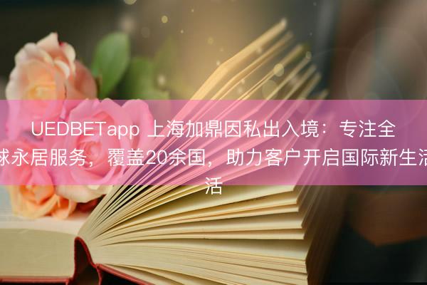 UEDBETapp 上海加鼎因私出入境：专注全球永居服务，覆盖20余国，助力客户开启国际新生活