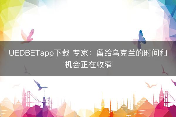UEDBETapp下载 专家：留给乌克兰的时间和机会正在收窄