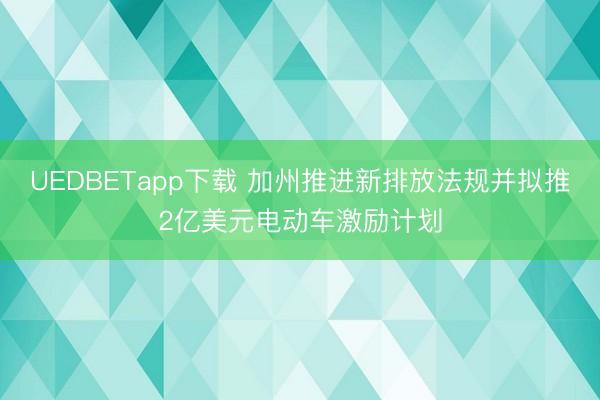 UEDBETapp下载 加州推进新排放法规并拟推2亿美元电动车激励计划