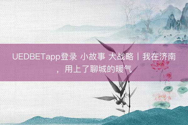 UEDBETapp登录 小故事 大战略丨我在济南，用上了聊城的暖气