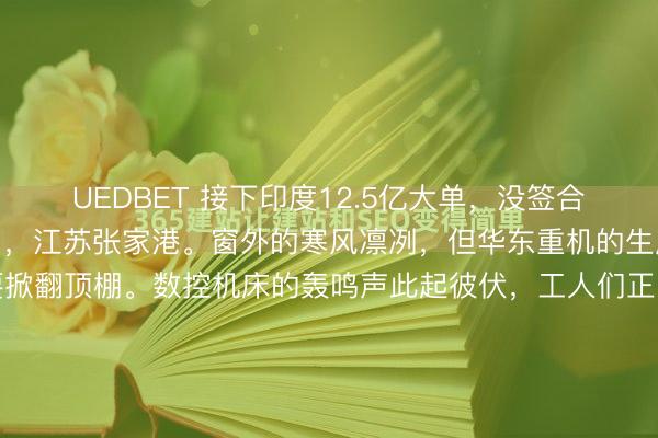UEDBET 接下印度12.5亿大单，没签合同就开工。2026年1月，江苏张家港。窗外的寒风凛冽，但华东重机的生产车间里，热浪几乎要掀翻顶棚。数控机床的轰鸣声此起彼伏，工人们正围着几台巨大的港口起重机组件做最后的调试。这些钢铁巨兽即将被装船运往数千公里外的印度。然而，当你走进办公楼的财务部和...