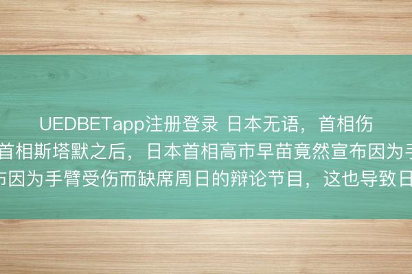 UEDBETapp注册登录 日本无语，首相伤退 没想到，在见完英国首相斯塔默之后，日本首相高市早苗竟然宣布因为手臂受伤而缺席周日的辩论节目，这也导致日本上下产生了质疑。