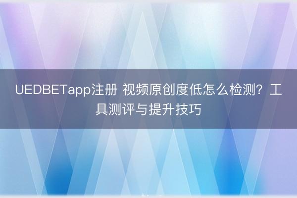 UEDBETapp注册 视频原创度低怎么检测？工具测评与提升技巧