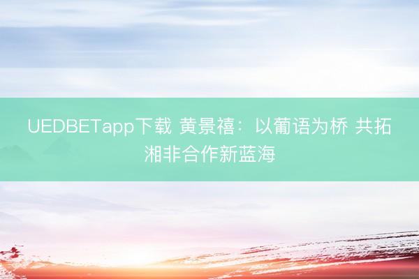 UEDBETapp下载 黄景禧：以葡语为桥 共拓湘非合作新蓝海