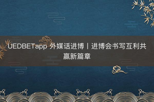 UEDBETapp 外媒话进博丨进博会书写互利共赢新篇章