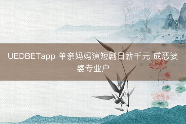 UEDBETapp 单亲妈妈演短剧日薪千元 成恶婆婆专业户