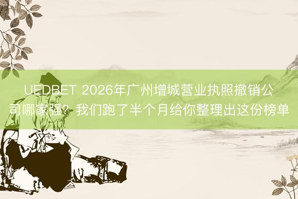 UEDBET 2026年广州增城营业执照撤销公司哪家强？我们跑了半个月给你整理出这份榜单