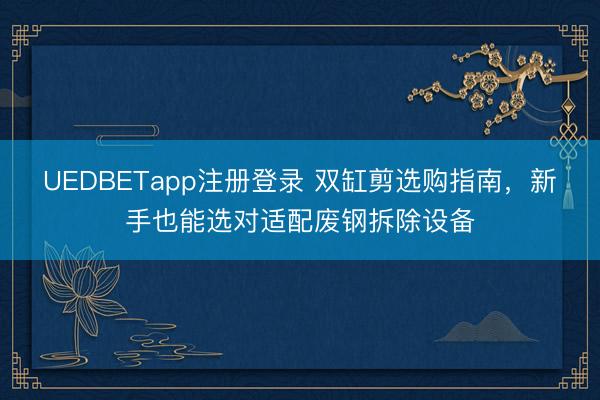 UEDBETapp注册登录 双缸剪选购指南，新手也能选对适配废钢拆除设备