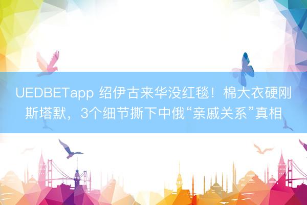 UEDBETapp 绍伊古来华没红毯！棉大衣硬刚斯塔默，3个细节撕下中俄“亲戚关系”真相