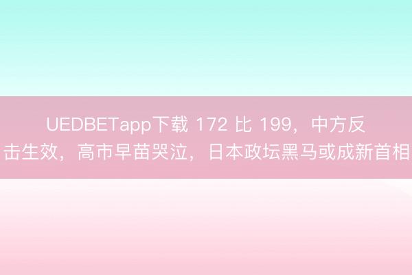 UEDBETapp下载 172 比 199，中方反击生效，高市早苗哭泣，日本政坛黑马或成新首相