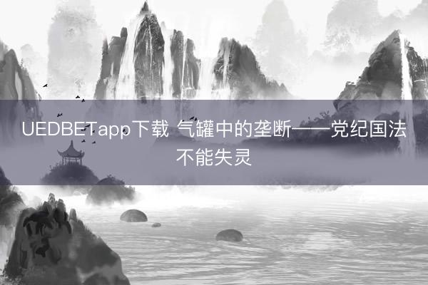 UEDBETapp下载 气罐中的垄断——党纪国法不能失灵