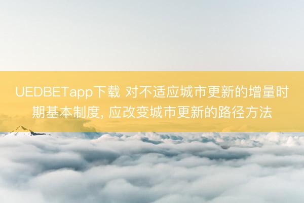 UEDBETapp下载 对不适应城市更新的增量时期基本制度, 应改变城市更新的路径方法