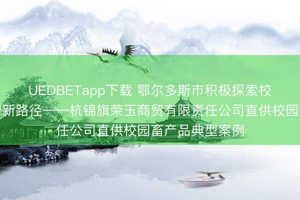 UEDBETapp下载 鄂尔多斯市积极探索校园直供主体监管新路径——杭锦旗荣玉商贸有限责任公司直供校园畜产品典型案例