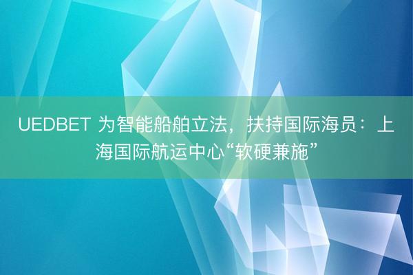 UEDBET 为智能船舶立法，扶持国际海员：上海国际航运中心“软硬兼施”