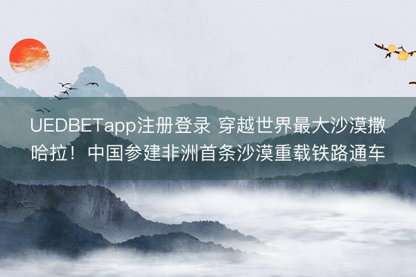 UEDBETapp注册登录 穿越世界最大沙漠撒哈拉！中国参建非洲首条沙漠重载铁路通车