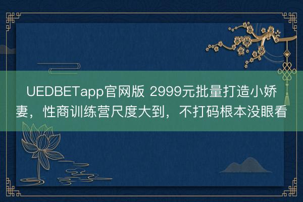 UEDBETapp官网版 2999元批量打造小娇妻，性商训练营尺度大到，不打码根本没眼看