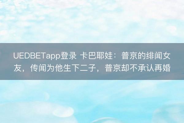 UEDBETapp登录 卡巴耶娃：普京的绯闻女友，传闻为他生下二子，普京却不承认再婚