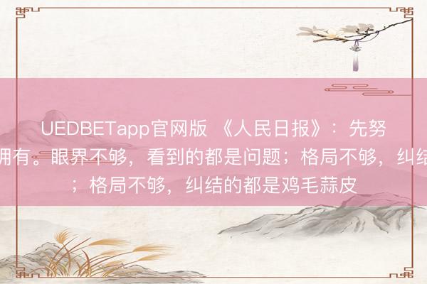 UEDBETapp官网版 《人民日报》：先努力优秀，再大方拥有。眼界不够，看到的都是问题；格局不够，纠结的都是鸡毛蒜皮