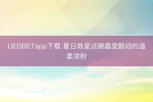 UEDBETapp下载 夏日救星这碗晶莹颤动的温柔凉粉