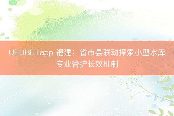 UEDBETapp 福建：省市县联动探索小型水库专业管护长效机制