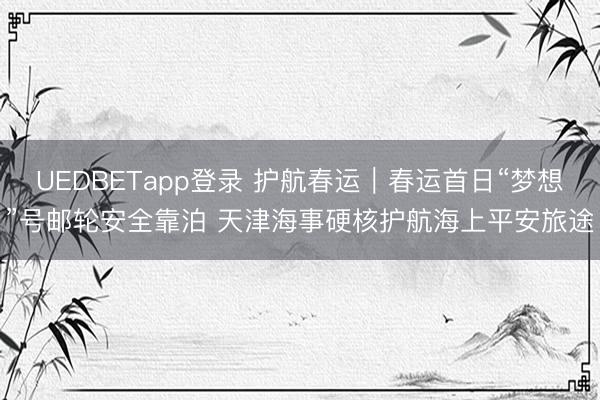 UEDBETapp登录 护航春运｜春运首日“梦想”号邮轮安全靠泊 天津海事硬核护航海上平安旅途