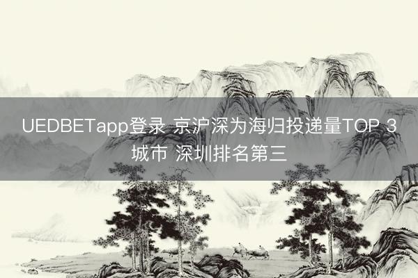 UEDBETapp登录 京沪深为海归投递量TOP 3城市 深圳排名第三