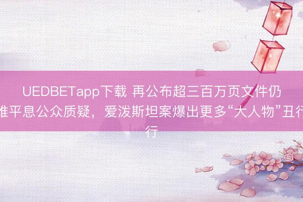 UEDBETapp下载 再公布超三百万页文件仍难平息公众质疑，爱泼斯坦案爆出更多“大人物”丑行