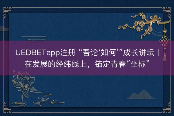 UEDBETapp注册 “吾论‘如何’”成长讲坛丨在发展的经纬线上，锚定青春“坐标”