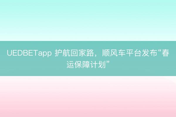 UEDBETapp 护航回家路，顺风车平台发布“春运保障计划”