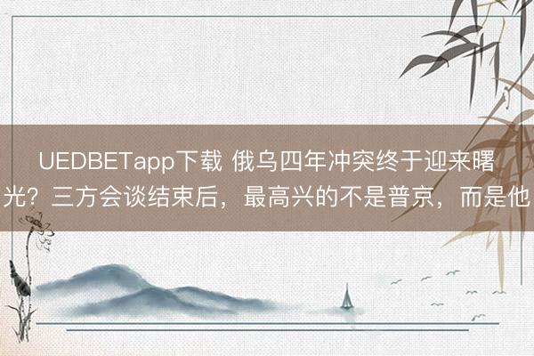 UEDBETapp下载 俄乌四年冲突终于迎来曙光？三方会谈结束后，最高兴的不是普京，而是他