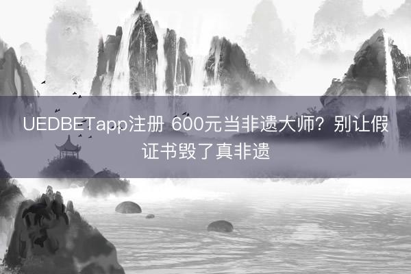 UEDBETapp注册 600元当非遗大师？别让假证书毁了真非遗