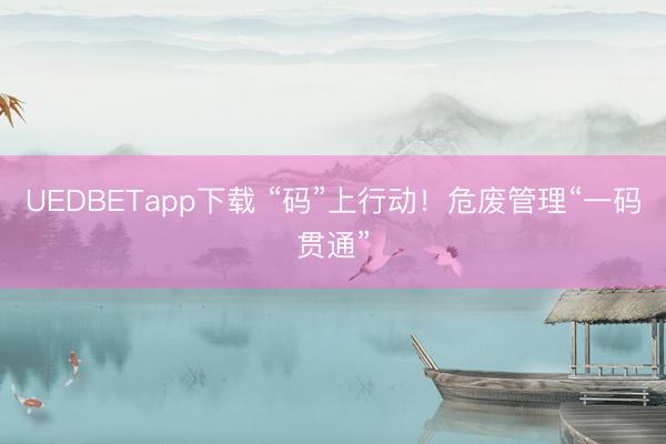 UEDBETapp下载 “码”上行动！危废管理“一码贯通”