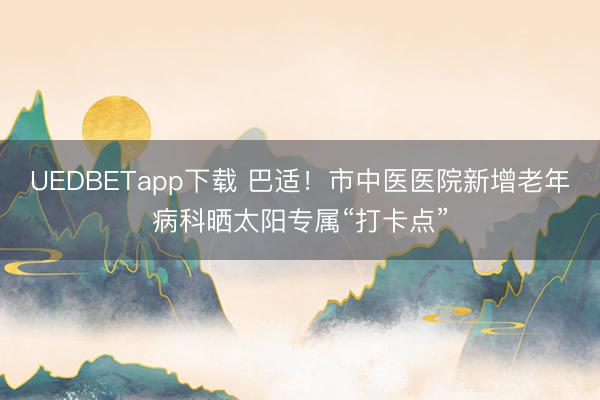 UEDBETapp下载 巴适！市中医医院新增老年病科晒太阳专属“打卡点”