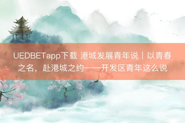 UEDBETapp下载 港城发展青年说｜以青春之名，赴港城之约——开发区青年这么说