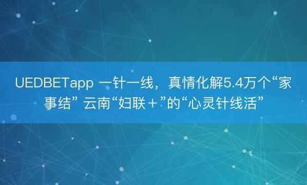 UEDBETapp 一针一线，真情化解5.4万个“家事结” 云南“妇联＋”的“心灵针线活”