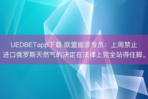 UEDBETapp下载 欧盟能源专员：上周禁止进口俄罗斯天然气的决定在法律上完全站得住脚。
