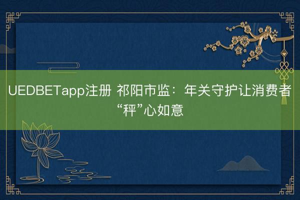 UEDBETapp注册 祁阳市监：年关守护让消费者“秤”心如意