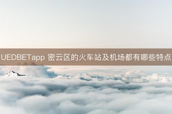 UEDBETapp 密云区的火车站及机场都有哪些特点