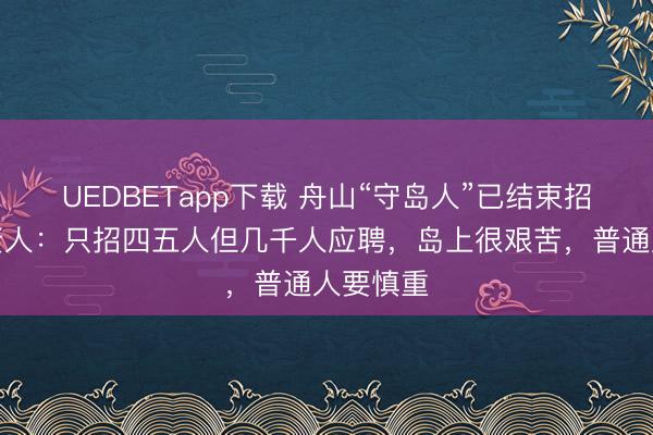 UEDBETapp下载 舟山“守岛人”已结束招聘，负责人：只招四五人但几千人应聘，岛上很艰苦，普通人要慎重