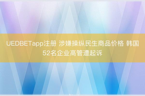 UEDBETapp注册 涉嫌操纵民生商品价格 韩国52名企业高管遭起诉