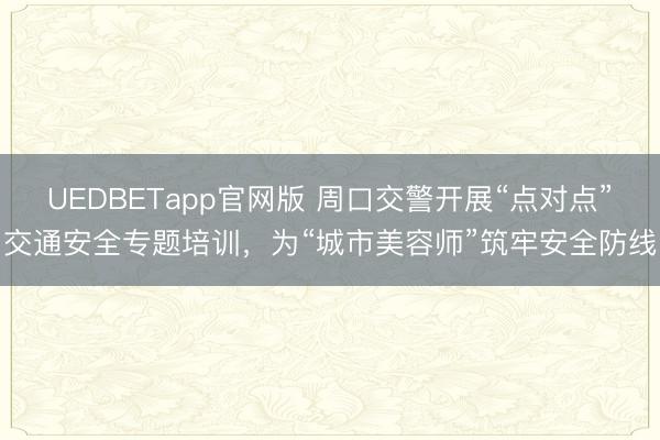 UEDBETapp官网版 周口交警开展“点对点”交通安全专题培训，为“城市美容师”筑牢安全防线