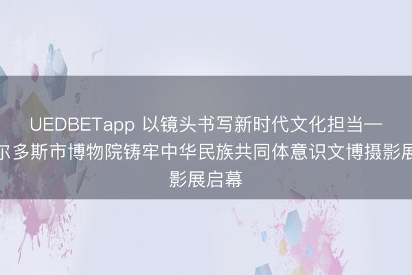 UEDBETapp 以镜头书写新时代文化担当——鄂尔多斯市博物院铸牢中华民族共同体意识文博摄影展启幕