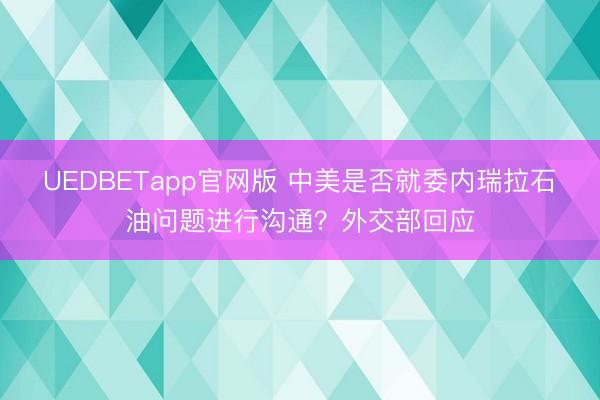 UEDBETapp官网版 中美是否就委内瑞拉石油问题进行沟通？外交部回应