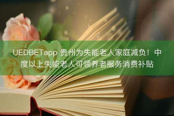 UEDBETapp 贵州为失能老人家庭减负！中度以上失能老人可领养老服务消费补贴